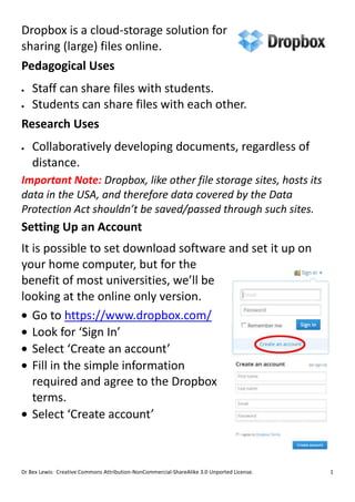 Dropbox is a cloud-storage solution for
sharing (large) files online.
Pedagogical Uses
  Staff can share files with students.
  Students can share files with each other.
Research Uses
    Collaboratively developing documents, regardless of
    distance.
Important Note: Dropbox, like other file storage sites, hosts its
data in the USA, and therefore data covered by the Data
Protection Act shouldn’t be saved/passed through such sites.
Setting Up an Account
It is possible to set download software and set it up on
your home computer, but for the
benefit of most universities, we’ll be
looking at the online only version.
   Go to https://www.dropbox.com/
   Look for ‘Sign In’
   Select ‘Create an account’
   Fill in the simple information
   required and agree to the Dropbox
   terms.
   Select ‘Create account’



Dr Bex Lewis: Creative Commons Attribution-NonCommercial-ShareAlike 3.0 Unported License.   1
 