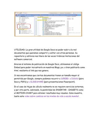 UTILIDAD: La gran utilidad de Google Docs es poder subir a la red
documentos que queramos compartir y editar con otras personas. Su
repositorio y editores nos libera de las veces tiránicas limitaciones del
software comercial.

Gracias al sistema de publicación de Google Docs, obtenemos el código
Embed para poder incrustrarlo en nuestros Blogs, p.e. o bien publicarlo como
html. mediante el link que nos genera.

Si nos encontramos que ciertos documentos tienen un tamaño mayor al
permitido por Google, siempre podemos recurrir a SCRIBD o ISSUU (para
Docs y PDFs) y a SLIDESHARE (para presentaciones Powerpoint).

En el caso de Hojas de cálculo realmente no se requiere servicios externos,
y por otra parte, sobresale, la posibilidad de INSERTAR - GADGETS como
el MOTION CHART para obtener resultados muy visuales. Como muestra,
baste este video sobre cambios en los niveles de vida a escala mundial .
 