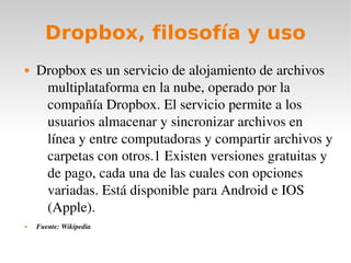 Dropbox, filosofía y uso
   Dropbox es un servicio de alojamiento de archivos 
     multiplataforma en la nube, operado por la 
     compañía Dropbox. El servicio permite a los 
     usuarios almacenar y sincronizar archivos en 
     línea y entre computadoras y compartir archivos y 
     carpetas con otros.1 Existen versiones gratuitas y 
     de pago, cada una de las cuales con opciones 
     variadas. Está disponible para Android e IOS 
     (Apple).
   Fuente: Wikipedia
 