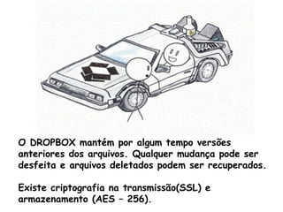 O DROPBOX mantém por algum tempo versões
anteriores dos arquivos. Qualquer mudança pode ser
desfeita e arquivos deletados podem ser recuperados.

Existe criptografia na transmissão(SSL) e
armazenamento (AES – 256).
 