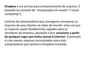 Dropbox é um serviço para armazenamento de arquivos. É 
baseado no conceito de "computação em nuvem" ("cloud
computing").

Centrais de computadores que conseguem armazenar os 
arquivos de seus clientes ao redor do mundo. Uma vez que 
os arquivos sejam devidamente copiados para os 
servidores da empresa, passarão a ficar acessíveis a partir
de qualquer lugar que tenha acesso à Internet. O princípio 
é o de manter arquivos sincronizados entre dois 
computadores que tenham o Dropbox instalado.
 