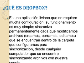 ¿Qué es dropbox?
  Esuna aplicación liviana que no requiere
  mucha configuración, su funcionamiento
  es muy simple: sincroniza
  permanentemente cada que modificamos
  archivos (creamos, borramos, editamos)
  que se encuentran dentro de la carpeta
  que configuramos para
  sincronización, desde cualquier
  computador que se encuentre
  sincronizando archivos con nuestra
 