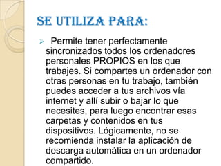 Se utiliza para:
     Permite tener perfectamente
    sincronizados todos los ordenadores
    personales PROPIOS en los que
    trabajes. Si compartes un ordenador con
    otras personas en tu trabajo, también
    puedes acceder a tus archivos vía
    internet y allí subir o bajar lo que
    necesites, para luego encontrar esas
    carpetas y contenidos en tus
    dispositivos. Lógicamente, no se
    recomienda instalar la aplicación de
    descarga automática en un ordenador
    compartido.
 