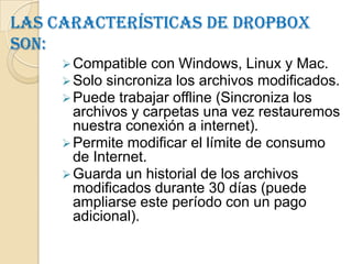 Las características de Dropbox
son:
      Compatible con Windows, Linux y Mac.
      Solo sincroniza los archivos modificados.
      Puede trabajar offline (Sincroniza los
       archivos y carpetas una vez restauremos
       nuestra conexión a internet).
      Permite modificar el límite de consumo
       de Internet.
      Guarda un historial de los archivos
       modificados durante 30 días (puede
       ampliarse este período con un pago
       adicional).
 