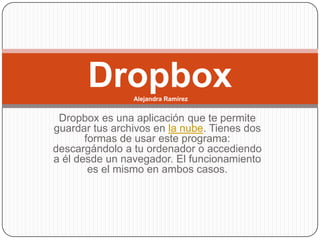 Dropbox  Alejandra Ramírez


 Dropbox es una aplicación que te permite
guardar tus archivos en la nube. Tienes dos
       formas de usar este programa:
descargándolo a tu ordenador o accediendo
a él desde un navegador. El funcionamiento
        es el mismo en ambos casos.
 