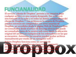 El servicio "cliente de Dropbox" permite a los usuarios dejar
cualquier archivo en una carpeta designada. Ese archivo es
sincronizado en la nube y en todas las demás computadoras del
cliente de Dropbox.[2] Los archivos en la carpeta de Dropbox
pueden entonces ser compartidos con otros usuarios de
Dropbox, ser accedidos desde la página Web de Dropbox o bien
ser consultados desde el enlace de descarga directa que puede
ser consultado tanto de la versión web como desde la ubicación
original del archivo en cualquiera de los ordenadores en las que
se encuentre. Asimismo, los usuarios pueden grabar archivos
manualmente por medio de un navegador web.[3]
Si bien Dropbox funciona como un servicio de
almacenamiento, se enfoca en sincronizar y compartir
archivos, y con un sistema que también permite hacerlo
mediante usb. Además posee soporte para historial de
revisiones, de forma que los archivos borrados de la
 