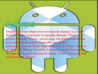 Dropbox permite elegir entre tres tipos de cuentas: la primera
llamada "Basic" es gratuita; la segunda, llamada "Pro50", y la
tercera, llamada "Pro100", son de pago. Las diferencias radican
en la cantidad de espacio disponible para poder
utilizar, mientras la "Basic" dispone de 2Gb, la "Pro50" dispone
de 50Gb y la "Pro100" de 100Gb. Los precios de las dos cuentas
de pago son $9,99 al mes para la cuenta "Pro50" y $19,99 al mes
para la cuenta "Pro100".
 