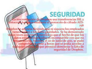La sincronización de Dropbox usa transferencias SSL y
 almacena los datos mediante el protocolo de cifrado AES-
                                                         256
Dropbox se anuncia diciendo que ni siquiera los empleados
     tienen acceso a los datos guardados. Se ha demostrado
 varias veces que esto es mentira ya que el hecho de que los
       datos estén deduplicados es incompatible con que no
      tengan acceso. Además, el 20 de junio de 2011, se pudo
          comprobar durante 4 horas que se podía acceder a
     cualquier cuenta, lo que permitió demostrar la falta de
                                     seguridad de Dropbox.
 