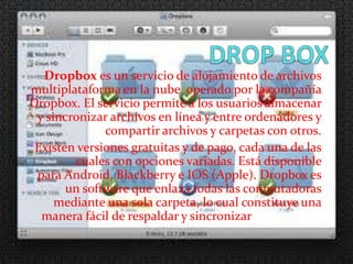 Dropbox es un servicio de alojamiento de archivos
multiplataforma en la nube operado por la compañía
Dropbox. El servicio permite a los usuarios almacenar
 y sincronizar archivos en línea y entre ordenadores y
              compartir archivos y carpetas con otros.
 Existen versiones gratuitas y de pago, cada una de las
        cuales con opciones variadas. Está disponible
 para Android, Blackberry e IOS (Apple). Dropbox es
       un software que enlaza todas las computadoras
     mediante una sola carpeta, lo cual constituye una
  manera fácil de respaldar y sincronizar los archivos.
 
