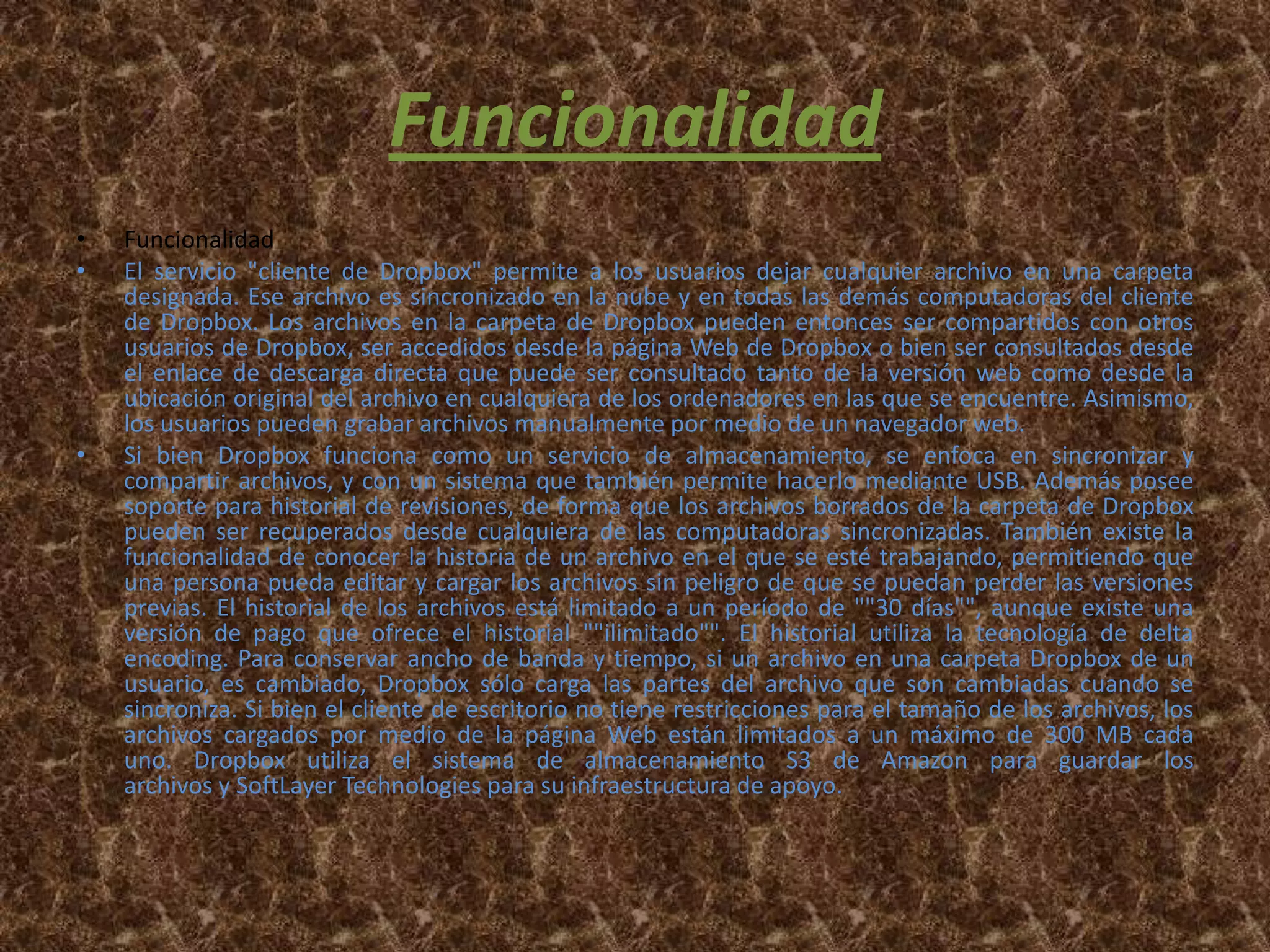 Funcionalidad
•   Funcionalidad
•   El servicio "cliente de Dropbox" permite a los usuarios dejar cualquier archivo en una carpeta
    designada. Ese archivo es sincronizado en la nube y en todas las demás computadoras del cliente
    de Dropbox. Los archivos en la carpeta de Dropbox pueden entonces ser compartidos con otros
    usuarios de Dropbox, ser accedidos desde la página Web de Dropbox o bien ser consultados desde
    el enlace de descarga directa que puede ser consultado tanto de la versión web como desde la
    ubicación original del archivo en cualquiera de los ordenadores en las que se encuentre. Asimismo,
    los usuarios pueden grabar archivos manualmente por medio de un navegador web.
•   Si bien Dropbox funciona como un servicio de almacenamiento, se enfoca en sincronizar y
    compartir archivos, y con un sistema que también permite hacerlo mediante USB. Además posee
    soporte para historial de revisiones, de forma que los archivos borrados de la carpeta de Dropbox
    pueden ser recuperados desde cualquiera de las computadoras sincronizadas. También existe la
    funcionalidad de conocer la historia de un archivo en el que se esté trabajando, permitiendo que
    una persona pueda editar y cargar los archivos sin peligro de que se puedan perder las versiones
    previas. El historial de los archivos está limitado a un período de ""30 días"", aunque existe una
    versión de pago que ofrece el historial ""ilimitado"". El historial utiliza la tecnología de delta
    encoding. Para conservar ancho de banda y tiempo, si un archivo en una carpeta Dropbox de un
    usuario, es cambiado, Dropbox sólo carga las partes del archivo que son cambiadas cuando se
    sincroniza. Si bien el cliente de escritorio no tiene restricciones para el tamaño de los archivos, los
    archivos cargados por medio de la página Web están limitados a un máximo de 300 MB cada
    uno. Dropbox utiliza el sistema de almacenamiento S3 de Amazon para guardar los
    archivos y SoftLayer Technologies para su infraestructura de apoyo.
 