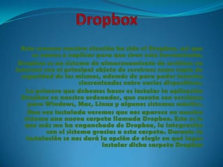 Esta semana vuestra elección ha sido el Dropbox, así que
      os vamos a explicar para que sirve esta herramienta.
 Dropbox es un sistema de almacenamiento de archivos en
Internet con el principal objeto de servirnos como copia de
  seguridad de los mismos, además de para poder tenerlos
                       sincronizados entre varios dispositivos.
    Lo primero que debemos hacer es instalar la aplicación
  Dropbox en nuestro ordenador, que cuenta con versiones
     para Windows, Mac, Linux y algunos sistemas móviles.
     Una vez instalada veremos que nos aparece en nuestro
   sistema una nueva carpeta llamada Dropbox. Esto es lo
   que más me ha enganchado de Dropbox, la integración
           con el sistema gracias a esta carpeta. Durante la
    instalación se nos dará la opción de elegir en qué lugar
                              instalar dicha carpeta Dropbox
 