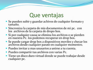Que ventajas
 Se pueden subir y guardar achivos de cualquier formato y
    tamaño.
   Sincroniza la carpeta de mis documentos de mi pc. con
    los archivos de la carpeta de dropo box.
   Si por cualquier causa se elimina los archivos o se pierden
    en nuestra Pc. los podemos recuperar en drop box.
   Se puede cargar drop box a dispositivos moviles y checar los
    archivos desde cualquier parate en cualquier momentro.
   Puedes invitar a mas ususarios a unirse a tu cuenta.
   Puedes compartir tus archivos con varias Pc.
   Tiene un disco duro virtual donde se puede trabajar desde
    cualquier pc.
 