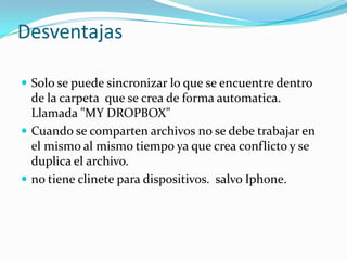 Desventajas

 Solo se puede sincronizar lo que se encuentre dentro
  de la carpeta que se crea de forma automatica.
  Llamada "MY DROPBOX"
 Cuando se comparten archivos no se debe trabajar en
  el mismo al mismo tiempo ya que crea conflicto y se
  duplica el archivo.
 no tiene clinete para dispositivos. salvo Iphone.
 