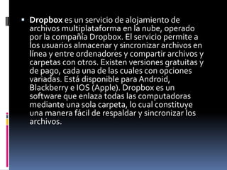  Dropbox es un servicio de alojamiento de
archivos multiplataforma en la nube, operado
por la compañía Dropbox. El servicio permite a
los usuarios almacenar y sincronizar archivos en
línea y entre ordenadores y compartir archivos y
carpetas con otros. Existen versiones gratuitas y
de pago, cada una de las cuales con opciones
variadas. Está disponible para Android,
Blackberry e IOS (Apple). Dropbox es un
software que enlaza todas las computadoras
mediante una sola carpeta, lo cual constituye
una manera fácil de respaldar y sincronizar los
archivos.