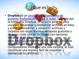 ¿Que es?
• Dropbox es un servicio de alojamiento de
  archivos multiplataforma en la nube, operado por
  la compañía Dropbox. El servicio permite a los
  usuarios almacenar y sincronizar archivos en línea
  y entre ordenadores y compartir archivos y
  carpetas con otros.1Existen versiones gratuitas y
  de pago, cada una de las cuales con opciones
  variadas. Está disponible
  para Android, Blackberry e IOS (Apple). Dropbox
  es un software que enlaza todas las
  computadoras mediante una sola carpeta, lo cual
  constituye una manera fácil de respaldar y
  sincronizar los archivos.
 