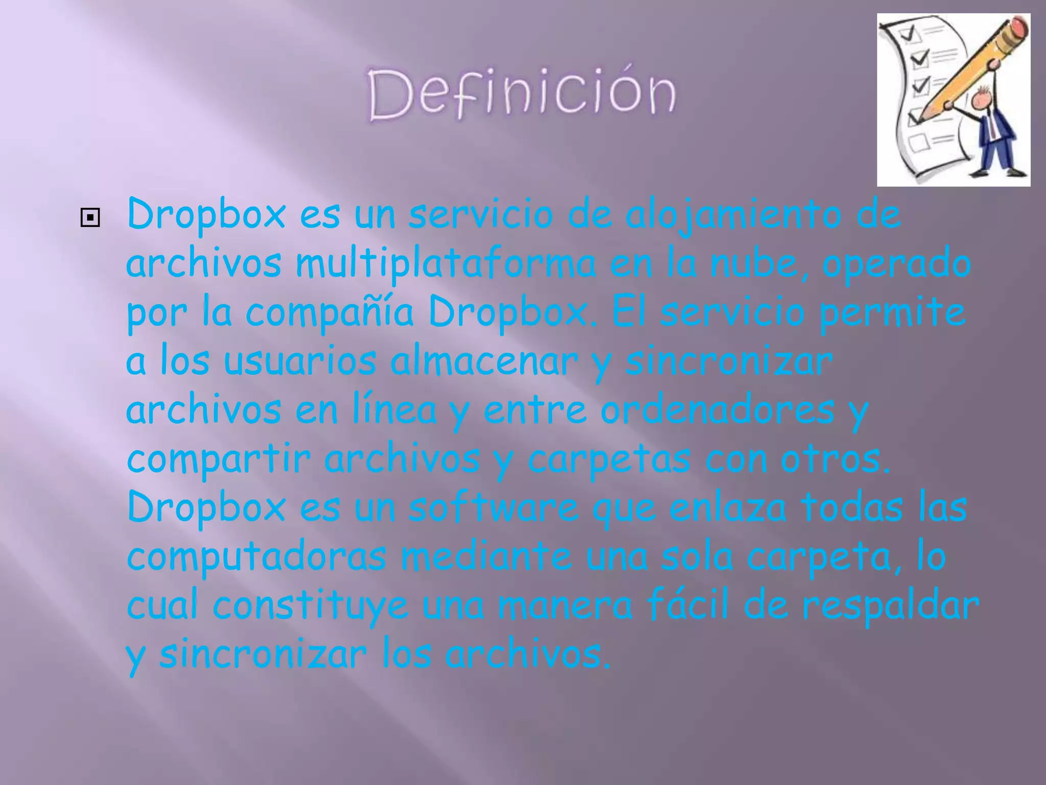    Dropbox es un servicio de alojamiento de
    archivos multiplataforma en la nube, operado
    por la compañía Dropbox. El servicio permite
    a los usuarios almacenar y sincronizar
    archivos en línea y entre ordenadores y
    compartir archivos y carpetas con otros.
    Dropbox es un software que enlaza todas las
    computadoras mediante una sola carpeta, lo
    cual constituye una manera fácil de respaldar
    y sincronizar los archivos.
 