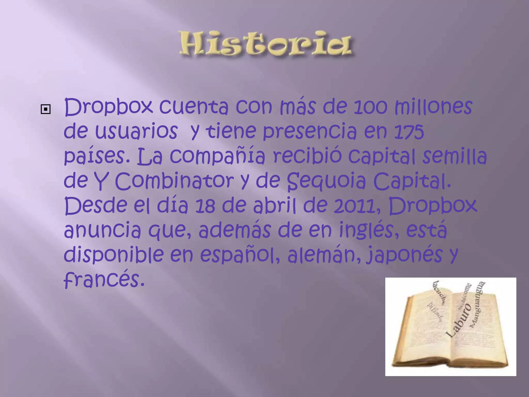   Dropbox cuenta con más de 100 millones
    de usuarios y tiene presencia en 175
    países. La compañía recibió capital semilla
    de Y Combinator y de Sequoia Capital.
    Desde el día 18 de abril de 2011, Dropbox
    anuncia que, además de en inglés, está
    disponible en español, alemán, japonés y
    francés.
 