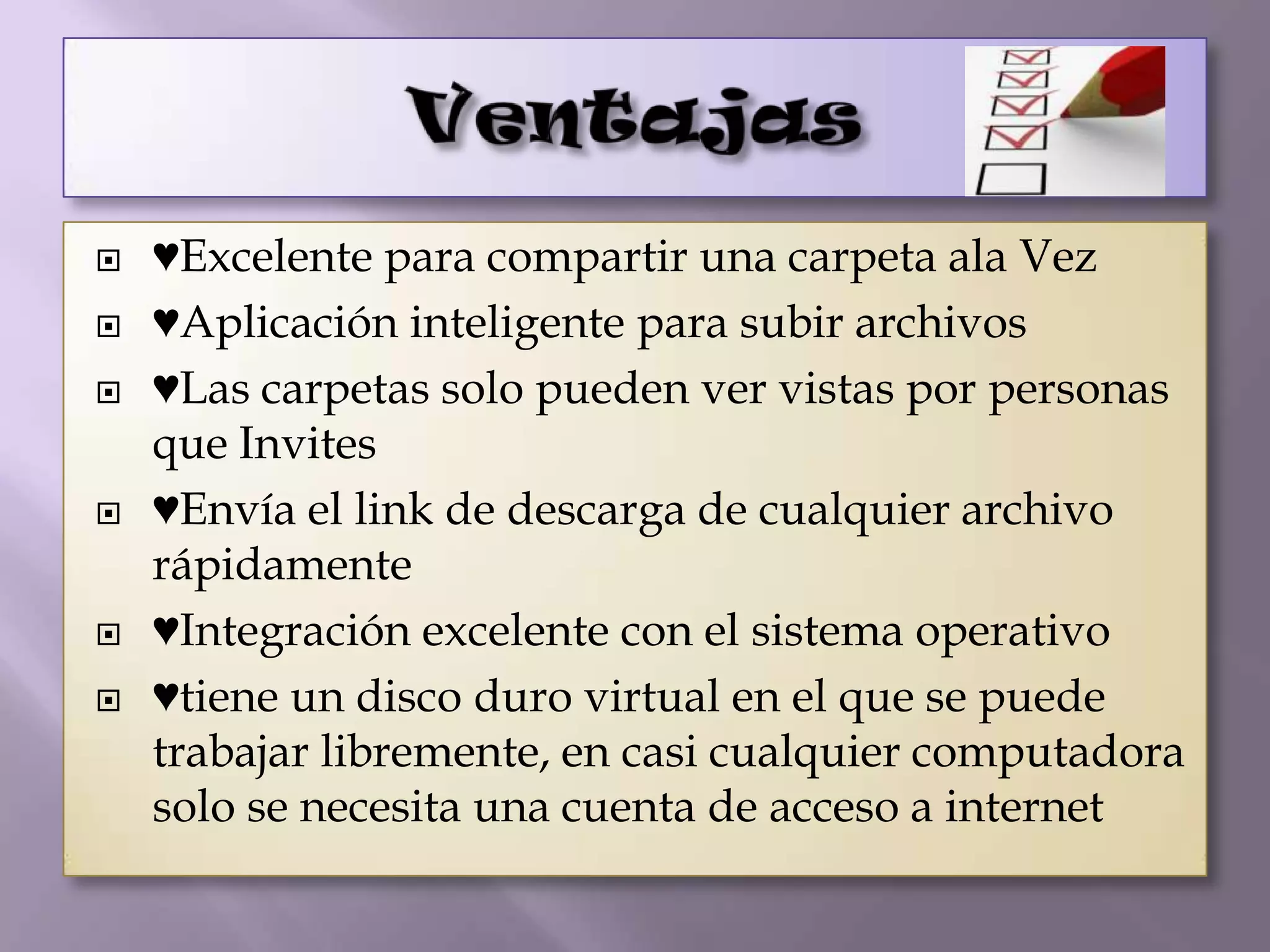    ♥Excelente para compartir una carpeta ala Vez
   ♥Aplicación inteligente para subir archivos
   ♥Las carpetas solo pueden ver vistas por personas
    que Invites
   ♥Envía el link de descarga de cualquier archivo
    rápidamente
   ♥Integración excelente con el sistema operativo
   ♥tiene un disco duro virtual en el que se puede
    trabajar libremente, en casi cualquier computadora
    solo se necesita una cuenta de acceso a internet
 