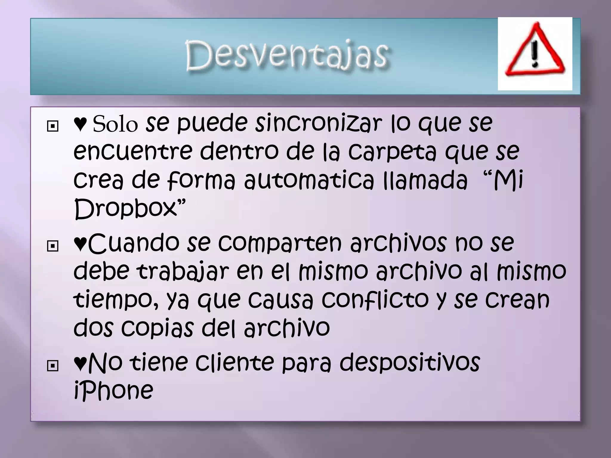    ♥ Solo se puede sincronizar lo que se
    encuentre dentro de la carpeta que se
    crea de forma automatica llamada “Mi
    Dropbox”
   ♥Cuando se comparten archivos no se
    debe trabajar en el mismo archivo al mismo
    tiempo, ya que causa conflicto y se crean
    dos copias del archivo
   ♥No tiene cliente para despositivos
    iPhone
 