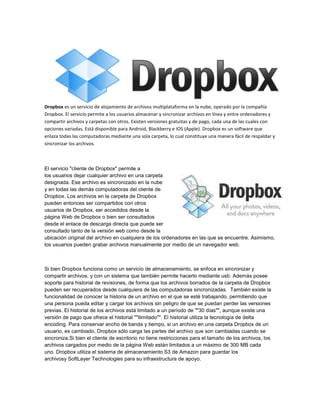 Dropbox es un servicio de alojamiento de archivos multiplataforma en la nube, operado por la compañía
Dropbox. El servicio permite a los usuarios almacenar y sincronizar archivos en línea y entre ordenadores y
compartir archivos y carpetas con otros. Existen versiones gratuitas y de pago, cada una de las cuales con
opciones variadas. Está disponible para Android, Blackberry e IOS (Apple). Dropbox es un software que
enlaza todas las computadoras mediante una sola carpeta, lo cual constituye una manera fácil de respaldar y
sincronizar los archivos.



El servicio "cliente de Dropbox" permite a
los usuarios dejar cualquier archivo en una carpeta
designada. Ese archivo es sincronizado en la nube
y en todas las demás computadoras del cliente de
Dropbox. Los archivos en la carpeta de Dropbox
pueden entonces ser compartidos con otros
usuarios de Dropbox, ser accedidos desde la
página Web de Dropbox o bien ser consultados
desde el enlace de descarga directa que puede ser
consultado tanto de la versión web como desde la
ubicación original del archivo en cualquiera de los ordenadores en las que se encuentre. Asimismo,
los usuarios pueden grabar archivos manualmente por medio de un navegador web.



Si bien Dropbox funciona como un servicio de almacenamiento, se enfoca en sincronizar y
compartir archivos, y con un sistema que también permite hacerlo mediante usb. Además posee
soporte para historial de revisiones, de forma que los archivos borrados de la carpeta de Dropbox
pueden ser recuperados desde cualquiera de las computadoras sincronizadas. También existe la
funcionalidad de conocer la historia de un archivo en el que se esté trabajando, permitiendo que
una persona pueda editar y cargar los archivos sin peligro de que se puedan perder las versiones
previas. El historial de los archivos está limitado a un período de ""30 días"", aunque existe una
versión de pago que ofrece el historial ""ilimitado"". El historial utiliza la tecnología de delta
encoding. Para conservar ancho de banda y tiempo, si un archivo en una carpeta Dropbox de un
usuario, es cambiado, Dropbox sólo carga las partes del archivo que son cambiadas cuando se
sincroniza.Si bien el cliente de escritorio no tiene restricciones para el tamaño de los archivos, los
archivos cargados por medio de la página Web están limitados a un máximo de 300 MB cada
uno. Dropbox utiliza el sistema de almacenamiento S3 de Amazon para guardar los
archivosy SoftLayer Technologies para su infraestructura de apoyo.
 