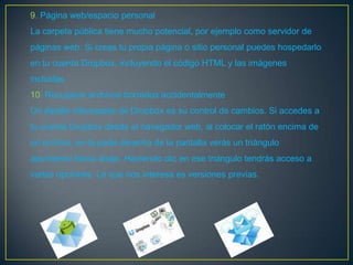 9. Página web/espacio personal
La carpeta pública tiene mucho potencial, por ejemplo como servidor de
páginas web. Si creas tu propia página o sitio personal puedes hospedarlo
en tu cuenta Dropbox, incluyendo el código HTML y las imágenes
incluidas.
10. Recuperar archivos borrados accidentalmente
Un detalle interesante de Dropbox es su control de cambios. Si accedes a
tu cuenta Dropbox desde el navegador web, al colocar el ratón encima de
un archivo, en la parte derecha de la pantalla verás un triángulo
apuntando hacia abajo. Haciendo clic en ese triángulo tendrás acceso a
varias opciones. La que nos interesa es versiones previas.
 