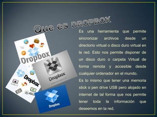 Es   una herramienta que              permite
sincronizar    archivos        desde      un
directorio virtual o disco duro virtual en
la red. Esto nos permite disponer de
un disco duro o carpeta Virtual de
forma   remota        y   accesible     desde
cualquier ordenador en el mundo.
Es lo mismo que tener una memoria
stick o pen drive USB pero alojado en
internet de tal forma que nos permite
tener   toda     la       información    que
deseemos en la red.
 