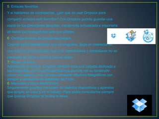 5. Enlaces favoritos
Y si hablamos de contraseñas, ¿por qué no usar Dropbox para
compartir enlaces web favoritos? Con Dropbox podrás guardar una
copia de tus direcciones favoritas, mantenerla actualizada e importarla
en todos los navegadores web que utilices.
6. Configuraciones de programas/juegos
Cuando estás familiarizado con un programa, llega un momento en
que está tan personalizado que si lo desinstalaras y reinstalaras no se
parecería en nada a como lo tenías antes.
7. Álbum de fotos
Además de la pública, Dropbox también crea una carpeta dedicada a
las fotografías, con la particularidad que permite ver su contenido
como una galería, muy útil para compartir álbumes fotográficos con
amigos y conocidos sin depender de Flickr.
8. Manuales y libros electrónicos
Seguramente guardes manuales de distintos dispositivos y aparatos
que tengas en casa y en el trabajo. Para poder consultarlos siempre
que quieras Dropbox te facilita la tarea.
 
