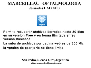 MARCEILLAC OFTALMOLOGIA
Jornadas CAO 2013
San Pedro,Buenos Aires,Argentina
oftalmosanpedro.blogspot.com.ar
Permite recuperar archivos borrados hasta 30 dias
en su version Free y en forma ilimitada en su
version Business
La suba de archivos por pagina web es de 300 Mb
la version de escritorio no tiene limite
 