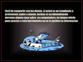 fácil de compartir con los demás, si usted es un estudiante o
profesional, padre o abuelo. Incluso si accidentalmente
derrama alguna cosa sobre su computadora, no tengas miedo
pues gracias a esta herramienta no se te perdera tu informacion
 