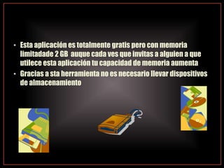• Esta aplicación es totalmente gratis pero con memoria
limitadade 2 GB auque cada ves que invitas a alguien a que
utilece esta aplicación tu capacidad de memoria aumenta
• Gracias a sta herramienta no es necesario llevar dispositivos
de almacenamiento
 