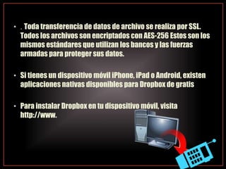 • . Toda transferencia de datos de archivo se realiza por SSL.
Todos los archivos son encriptados con AES-256 Estos son los
mismos estándares que utilizan los bancos y las fuerzas
armadas para proteger sus datos.
• Si tienes un dispositivo móvil iPhone, iPad o Android, existen
aplicaciones nativas disponibles para Dropbox de gratis
• Para instalar Dropbox en tu dispositivo móvil, visita
http://www.
 