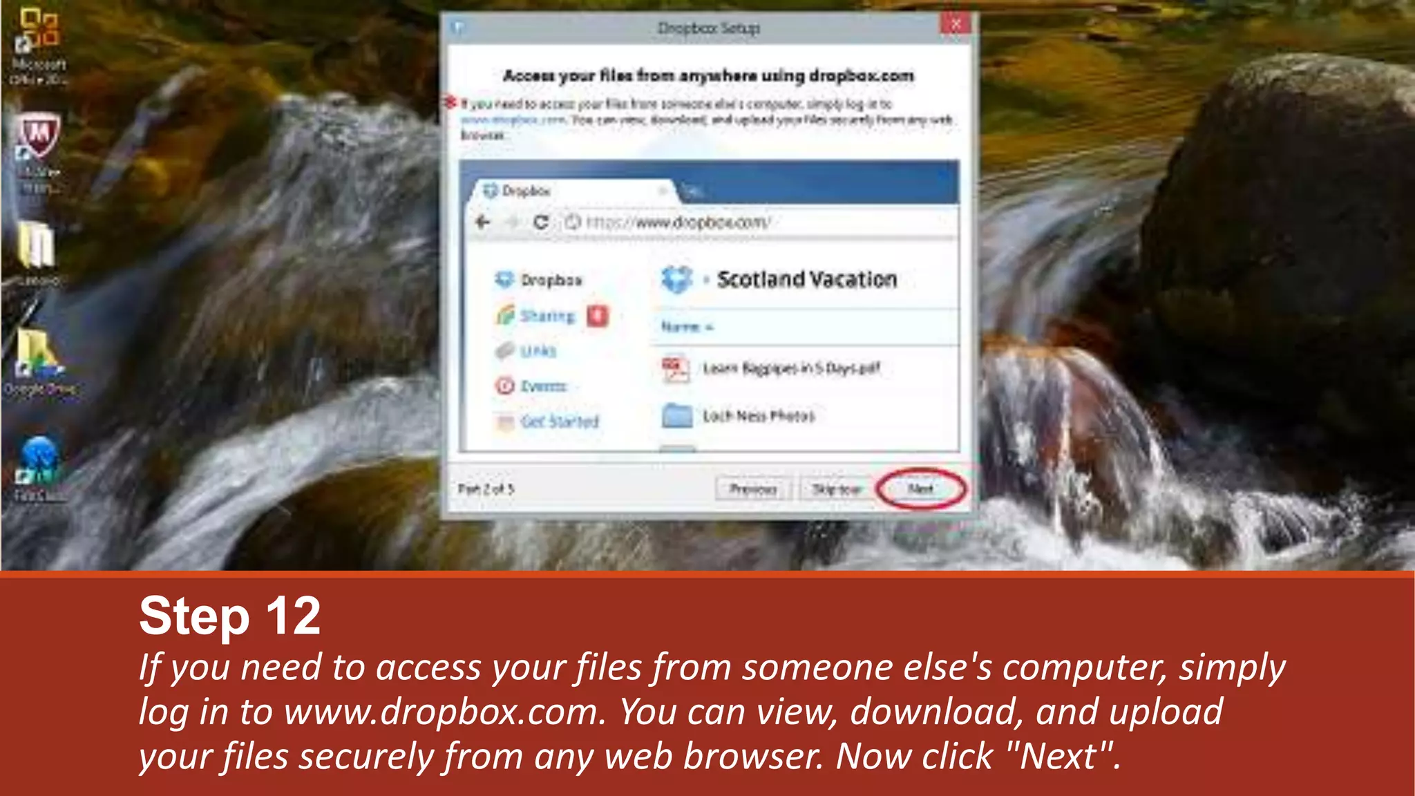 Step 12
If you need to access your files from someone else's computer, simply
log in to www.dropbox.com. You can view, download, and upload
your files securely from any web browser. Now click "Next".
 