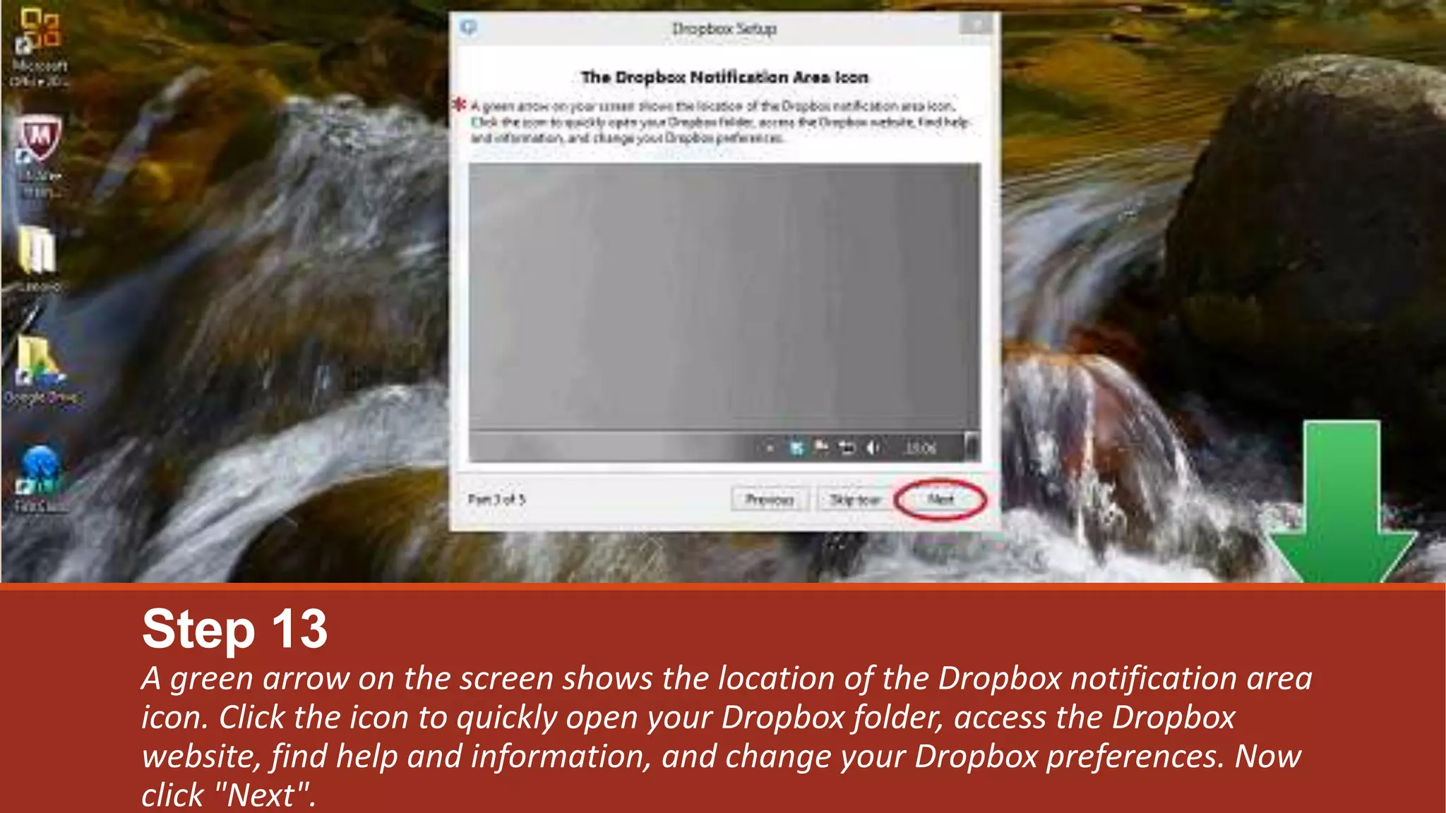Step 13
A green arrow on the screen shows the location of the Dropbox notification area
icon. Click the icon to quickly open your Dropbox folder, access the Dropbox
website, find help and information, and change your Dropbox preferences. Now
click "Next".
 