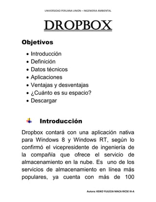 UNIVERSIDAD PERUANA UNION – INGENIERIA AMBIENTAL
Autora: KEIKO YULECIA MACA RICSE III-A
DROPBOX
Objetivos
 Introducción
 Definición
 Datos técnicos
 Aplicaciones
 Ventajas y desventajas
 ¿Cuánto es su espacio?
 Descargar
Introducción
Dropbox contará con una aplicación nativa
para Windows 8 y Windows RT, según lo
confirmó el vicepresidente de ingeniería de
la compañía que ofrece el servicio de
almacenamiento en la nube. Es uno de los
servicios de almacenamiento en línea más
populares, ya cuenta con más de 100
 