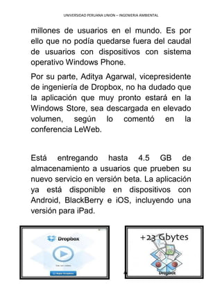 UNIVERSIDAD PERUANA UNION – INGENIERIA AMBIENTAL
Autora: KEIKO YULECIA MACA RICSE III-A
millones de usuarios en el mundo. Es por
ello que no podía quedarse fuera del caudal
de usuarios con dispositivos con sistema
operativo Windows Phone.
Por su parte, Aditya Agarwal, vicepresidente
de ingeniería de Dropbox, no ha dudado que
la aplicación que muy pronto estará en la
Windows Store, sea descargada en elevado
volumen, según lo comentó en la
conferencia LeWeb.
Está entregando hasta 4.5 GB de
almacenamiento a usuarios que prueben su
nuevo servicio en versión beta. La aplicación
ya está disponible en dispositivos con
Android, BlackBerry e iOS, incluyendo una
versión para iPad.
 