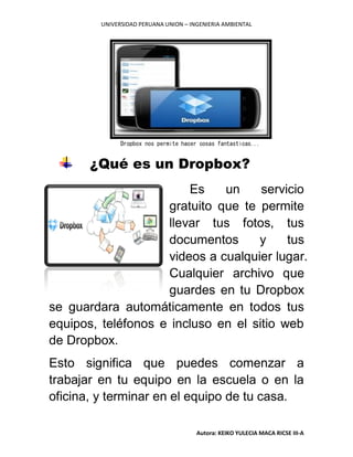 UNIVERSIDAD PERUANA UNION – INGENIERIA AMBIENTAL
Autora: KEIKO YULECIA MACA RICSE III-A
¿Qué es un Dropbox?
Es un servicio
gratuito que te permite
llevar tus fotos, tus
documentos y tus
videos a cualquier lugar.
Cualquier archivo que
guardes en tu Dropbox
se guardara automáticamente en todos tus
equipos, teléfonos e incluso en el sitio web
de Dropbox.
Esto significa que puedes comenzar a
trabajar en tu equipo en la escuela o en la
oficina, y terminar en el equipo de tu casa.
Dropbox nos permite hacer cosas fantasticas...
 