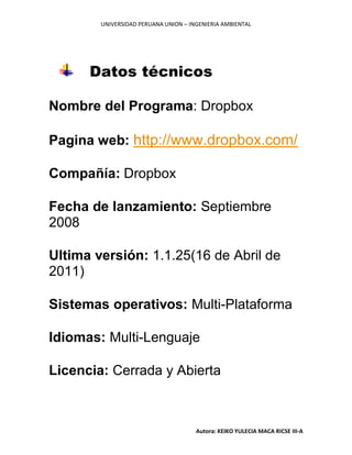 UNIVERSIDAD PERUANA UNION – INGENIERIA AMBIENTAL
Autora: KEIKO YULECIA MACA RICSE III-A
Datos técnicos
Nombre del Programa: Dropbox
Pagina web: http://www.dropbox.com/
Compañía: Dropbox
Fecha de lanzamiento: Septiembre
2008
Ultima versión: 1.1.25(16 de Abril de
2011)
Sistemas operativos: Multi-Plataforma
Idiomas: Multi-Lenguaje
Licencia: Cerrada y Abierta
 