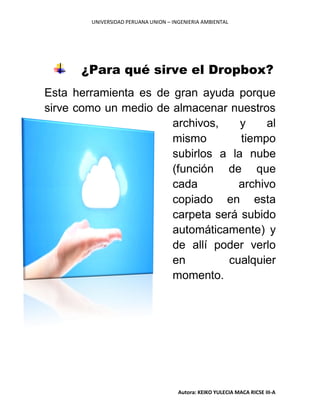 UNIVERSIDAD PERUANA UNION – INGENIERIA AMBIENTAL
Autora: KEIKO YULECIA MACA RICSE III-A
¿Para qué sirve el Dropbox?
Esta herramienta es de gran ayuda porque
sirve como un medio de almacenar nuestros
archivos, y al
mismo tiempo
subirlos a la nube
(función de que
cada archivo
copiado en esta
carpeta será subido
automáticamente) y
de allí poder verlo
en cualquier
momento.
 