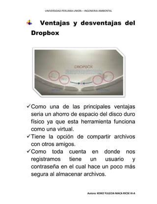 UNIVERSIDAD PERUANA UNION – INGENIERIA AMBIENTAL
Autora: KEIKO YULECIA MACA RICSE III-A
Ventajas y desventajas del
Dropbox
Como una de las principales ventajas
seria un ahorro de espacio del disco duro
físico ya que esta herramienta funciona
como una virtual.
Tiene la opción de compartir archivos
con otros amigos.
Como toda cuenta en donde nos
registramos tiene un usuario y
contraseña en el cual hace un poco más
segura al almacenar archivos.
 