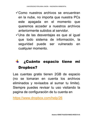 UNIVERSIDAD PERUANA UNION – INGENIERIA AMBIENTAL
Autora: KEIKO YULECIA MACA RICSE III-A
Como nuestros archivos se encuentran
en la nube, no importa que nuestra PCs
este apagada en el momento que
queremos acceder a nuestros archivos
anteriormente subidos al servidor.
Una de las desventajas es que al igual
que todo sistema de información, la
seguridad puede ser vulnerado en
cualquier momento.
¿Cuánto espacio tiene mi
Dropbox?
Las cuentas gratis tienen 2GB de espacio
(no se tomaran en cuenta los archivos
eliminados y revisados al sumar tu limite).
Siempre puedes revisar tu uso visitando la
pagina de configuración de tu cuenta en
https://www.dropbox.com/help/26
 