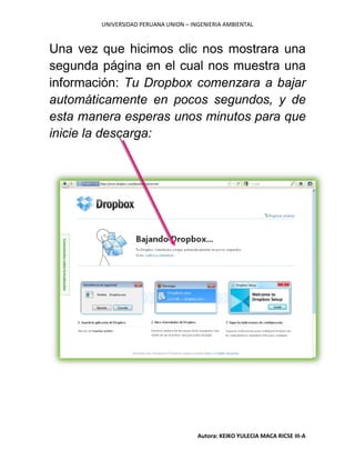 UNIVERSIDAD PERUANA UNION – INGENIERIA AMBIENTAL
Autora: KEIKO YULECIA MACA RICSE III-A
Una vez que hicimos clic nos mostrara una
segunda página en el cual nos muestra una
información: Tu Dropbox comenzara a bajar
automáticamente en pocos segundos, y de
esta manera esperas unos minutos para que
inicie la descarga:
 
