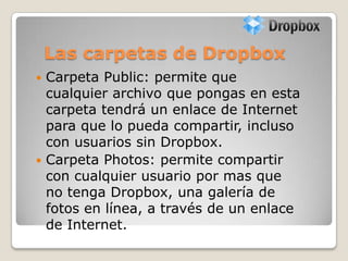 Las carpetas de Dropbox
 Carpeta Public: permite que
cualquier archivo que pongas en esta
carpeta tendrá un enlace de Internet
para que lo pueda compartir, incluso
con usuarios sin Dropbox.
 Carpeta Photos: permite compartir
con cualquier usuario por mas que
no tenga Dropbox, una galería de
fotos en línea, a través de un enlace
de Internet.
 