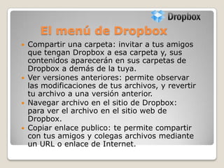El menú de Dropbox
 Compartir una carpeta: invitar a tus amigos
que tengan Dropbox a esa carpeta y, sus
contenidos aparecerán en sus carpetas de
Dropbox a demás de la tuya.
 Ver versiones anteriores: permite observar
las modificaciones de tus archivos, y revertir
tu archivo a una versión anterior.
 Navegar archivo en el sitio de Dropbox:
para ver el archivo en el sitio web de
Dropbox.
 Copiar enlace publico: te permite compartir
con tus amigos y colegas archivos mediante
un URL o enlace de Internet.
 