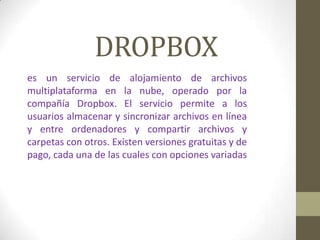 DROPBOX
es un servicio de alojamiento de archivos
multiplataforma en la nube, operado por la
compañía Dropbox. El servicio permite a los
usuarios almacenar y sincronizar archivos en línea
y entre ordenadores y compartir archivos y
carpetas con otros. Existen versiones gratuitas y de
pago, cada una de las cuales con opciones variadas
 