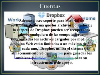 • Además posee soporte para historial de revisiones,
de forma que los archivos borrados de la carpeta
de Dropbox pueden ser recuperados desde
cualquiera de las computadoras sincronizadas los
archivos cargados por medio de la página Web
están limitados a un máximo de 300 MB cada uno.9
Dropbox utiliza el sistema de almacenamiento S3
de Amazon para guardar los archivos y SoftLayer
Technologies para su infraestructura de apoyo.
 