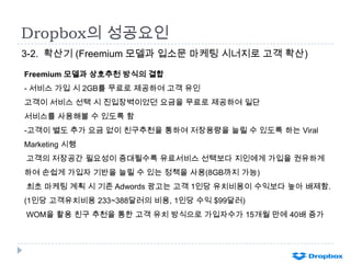 Dropbox의 성공요인
3-2. 확산기 (Freemium 모델과 입소문 마케팅 시너지로 고객 확산)
Freemium 모델과 상호추천 방식의 결합
- 서비스 가입 시 2GB를 무료로 제공하여 고객 유인
고객이 서비스 선택 시 진입장벽이었던 요금을 무료로 제공하여 일단
서비스를 사용해볼 수 있도록 함

-고객이 별도 추가 요금 없이 친구추천을 통하여 저장용량을 늘릴 수 있도록 하는 Viral
Marketing 시행
고객의 저장공간 필요성이 증대될수록 유료서비스 선택보다 지인에게 가입을 권유하게
하여 손쉽게 가입자 기반을 늘릴 수 있는 정책을 사용(8GB까지 가능)

최초 마케팅 계획 시 기존 Adwords 광고는 고객 1인당 유치비용이 수익보다 높아 배제함.
(1인당 고객유치비용 233~388달러의 비용, 1인당 수익 $99달러)
WOM을 활용 친구 추천을 통한 고객 유치 방식으로 가입자수가 15개월 만에 40배 증가

 