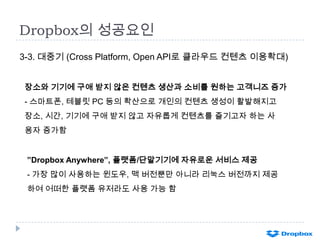 Dropbox의 성공요인
3-3. 대중기 (Cross Platform, Open API로 클라우드 컨텐츠 이용확대)
장소와 기기에 구애 받지 않은 컨텐츠 생산과 소비를 원하는 고객니즈 증가

- 스마트폰, 테블릿 PC 등의 확산으로 개인의 컨텐츠 생성이 활발해지고
장소, 시간, 기기에 구애 받지 않고 자유롭게 컨텐츠를 즐기고자 하는 사
용자 증가함
”Dropbox Anywhere”, 플랫폼/단말기기에 자유로운 서비스 제공
- 가장 많이 사용하는 윈도우, 맥 버전뿐만 아니라 리눅스 버전까지 제공
하여 어떠한 플랫폼 유저라도 사용 가능 함

 