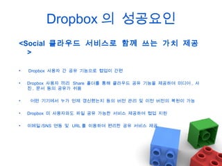 Dropbox 의 성공요인
<Social 클라우드 서비스로 함께 쓰는 가치 제공
>
•

Dropbox 사용자 간 공유 기능으로 협업이 간편

•

Dropbox 사용자 끼리 Share 폴더를 통해 클라우드 공유 기능을 제공하여 미디어 , 사
진 , 문서 등의 공유가 쉬움

•

어떤 기기에서 누가 언제 갱신했는지 등의 버전 관리 및 이전 버전의 복원이 가능

•

Dropbox 미 사용자와도 파일 공유 가능한 서비스 제공하여 협업 지원

•

이메일 /SNS 연동 및 URL 를 이용하여 편리한 공유 서비스 제공

 