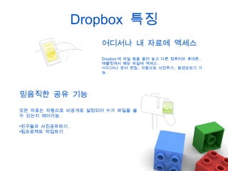 Dropbox 특징
어디서나 내 자료에 액세스
Dropbox 에 파일 등을 올려 놓고 다른 컴퓨터와 휴대폰 ,
태블릿에서 해당 파일에 액세스 .
•어디서나 문서 편집 , 자동으로 사진추가 , 동영상보기 가
능.

믿음직한 공유 기능
모든 자료는 자동으로 비공개로 설정되어 누가 파일을 쓸
수 있는지 제어가능 .
•친구들과 사진공유하기 .
•팀프로젝트 작업하기

 
