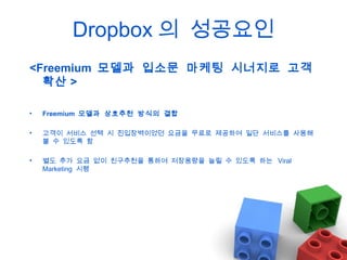 Dropbox 의 성공요인
<Freemium 모델과 입소문 마케팅 시너지로 고객
확산 >
•

Freemium 모델과 상호추천 방식의 결합

•

고객이 서비스 선택 시 진입장벽이었던 요금을 무료로 제공하여 일단 서비스를 사용해
볼 수 있도록 함

•

별도 추가 요금 없이 친구추천을 통하여 저장용량을 늘릴 수 있도록 하는 Viral
Marketing 시행

 